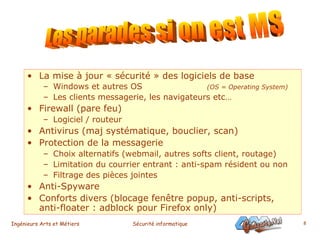 La mise à jour « sécurité » des logiciels de base Windows et autres OS   (OS = Operating System) Les clients messagerie, les navigateurs etc… Firewall (pare feu) Logiciel / routeur  Antivirus (maj systématique, bouclier, scan) Protection de la messagerie Choix alternatifs (webmail, autres softs client, routage) Limitation du courrier entrant : anti-spam résident ou non Filtrage des pièces jointes Anti-Spyware  Conforts divers (blocage fenêtre popup, anti-scripts, anti-floater : adblock pour Firefox only) Les parades si on est MS 