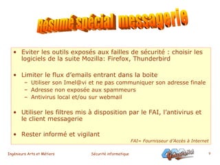 Eviter les outils exposés aux failles de sécurité : choisir les logiciels de la suite Mozilla: Firefox, Thunderbird Limiter le flux d’emails entrant dans la boite  Utiliser son Imel@vi et ne pas communiquer son adresse finale Adresse non exposée aux spammeurs Antivirus local et/ou sur webmail Utiliser les filtres mis à disposition par le FAI, l’antivirus et le client messagerie Rester informé et vigilant  FAI= Fournisseur d’Accès à Internet Résumé spécial  messagerie 