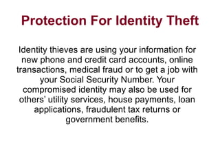 Protection For Identity Theft Identity thieves are using your information for new phone and credit card accounts, online transactions, medical fraud or to get a job with your Social Security Number. Your compromised identity may also be used for others’ utility services, house payments, loan applications, fraudulent tax returns or government benefits. 