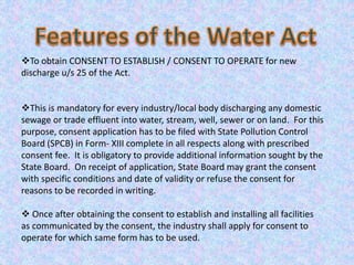 To obtain CONSENT TO ESTABLISH / CONSENT TO OPERATE for new
discharge u/s 25 of the Act.
This is mandatory for every industry/local body discharging any domestic
sewage or trade effluent into water, stream, well, sewer or on land. For this
purpose, consent application has to be filed with State Pollution Control
Board (SPCB) in Form- XIII complete in all respects along with prescribed
consent fee. It is obligatory to provide additional information sought by the
State Board. On receipt of application, State Board may grant the consent
with specific conditions and date of validity or refuse the consent for
reasons to be recorded in writing.
 Once after obtaining the consent to establish and installing all facilities
as communicated by the consent, the industry shall apply for consent to
operate for which same form has to be used.
 
