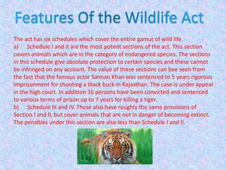 The act has six schedules which cover the entire gamut of wild life.
a) Schedule I and II are the most potent sections of the act. This section
covers animals which are in the category of endangered species. The sections
in this schedule give absolute protection to certain species and these cannot
be infringed on any account. The value of these sections can bee seen from
the fact that the famous actor Salman Khan was sentenced to 5 years rigorous
imprisonment for shooting a black buck in Rajasthan. The case is under appeal
in the high court. In addition 16 persons have been convicted and sentenced
to various terms of prison up to 7 years for killing a tiger.
b) Schedule III and IV. These also have roughly the same provisions of
Section I and II, but cover animals that are not in danger of becoming extinct.
The penalties under this section are also less than Schedule I and II.
 