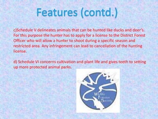 c)Schedule V delineates animals that can be hunted like ducks and deer’s.
For this purpose the hunter has to apply for a license to the District Forest
Officer who will allow a hunter to shoot during a specific season and
restricted area. Any infringement can lead to cancellation of the hunting
license.
d) Schedule VI concerns cultivation and plant life and gives teeth to setting
up more protected animal parks.
 