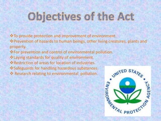 To provide protection and improvement of environment.
Prevention of hazards to human beings, other living creatures, plants and
property.
For prevention and control of environmental pollution.
Laying standards for quality of environment.
Restriction of areas for location of industries.
Safeguards for handling hazardous substances.
 Research relating to environmental pollution.
 