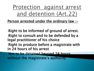 Person arrested under the ordinary law :-
•Right to be informed of ground of arrest.
•Right to consult and to be defended by a
legal practitioner of his choice
•Right to produce before a magistrate with
in 24 hours of his arrest
•Not to be detained beyond 24 hours
without the magistrate’s authority
 