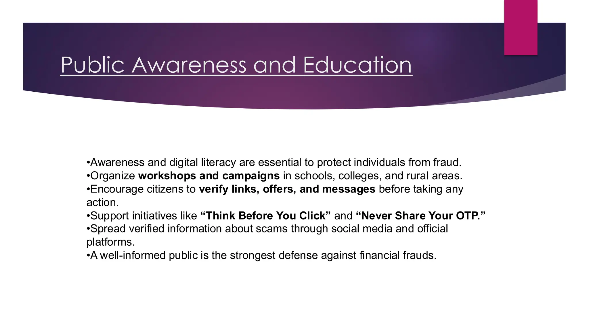 Public Awareness and Education
•Awareness and digital literacy are essential to protect individuals from fraud.
•Organize workshops and campaigns in schools, colleges, and rural areas.
•Encourage citizens to verify links, offers, and messages before taking any
action.
•Support initiatives like “Think Before You Click” and “Never Share Your OTP.”
•Spread verified information about scams through social media and official
platforms.
•A well-informed public is the strongest defense against financial frauds.
 