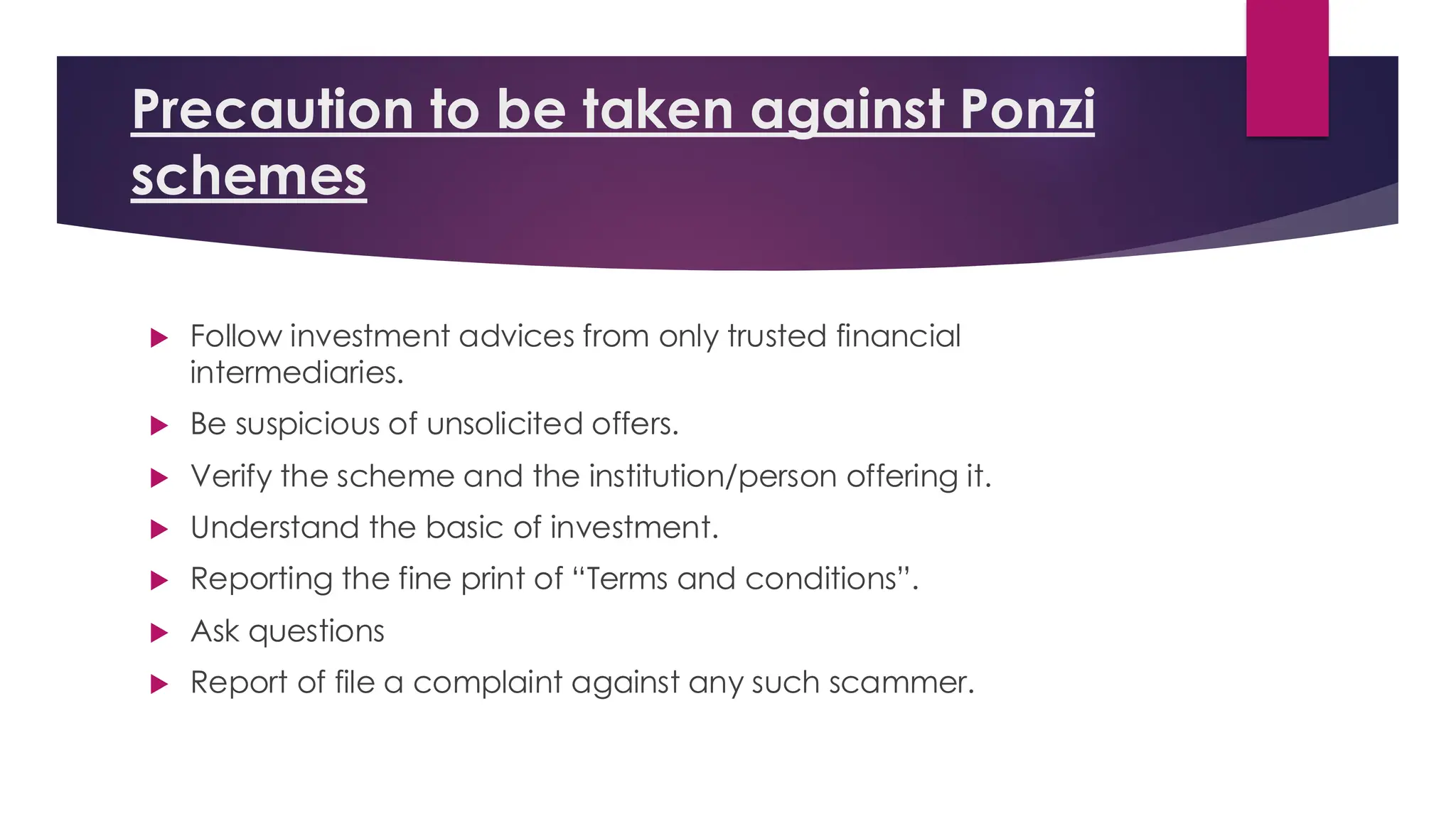 Precaution to be taken against Ponzi
schemes
 Follow investment advices from only trusted financial
intermediaries.
 Be suspicious of unsolicited offers.
 Verify the scheme and the institution/person offering it.
 Understand the basic of investment.
 Reporting the fine print of “Terms and conditions”.
 Ask questions
 Report of file a complaint against any such scammer.
 