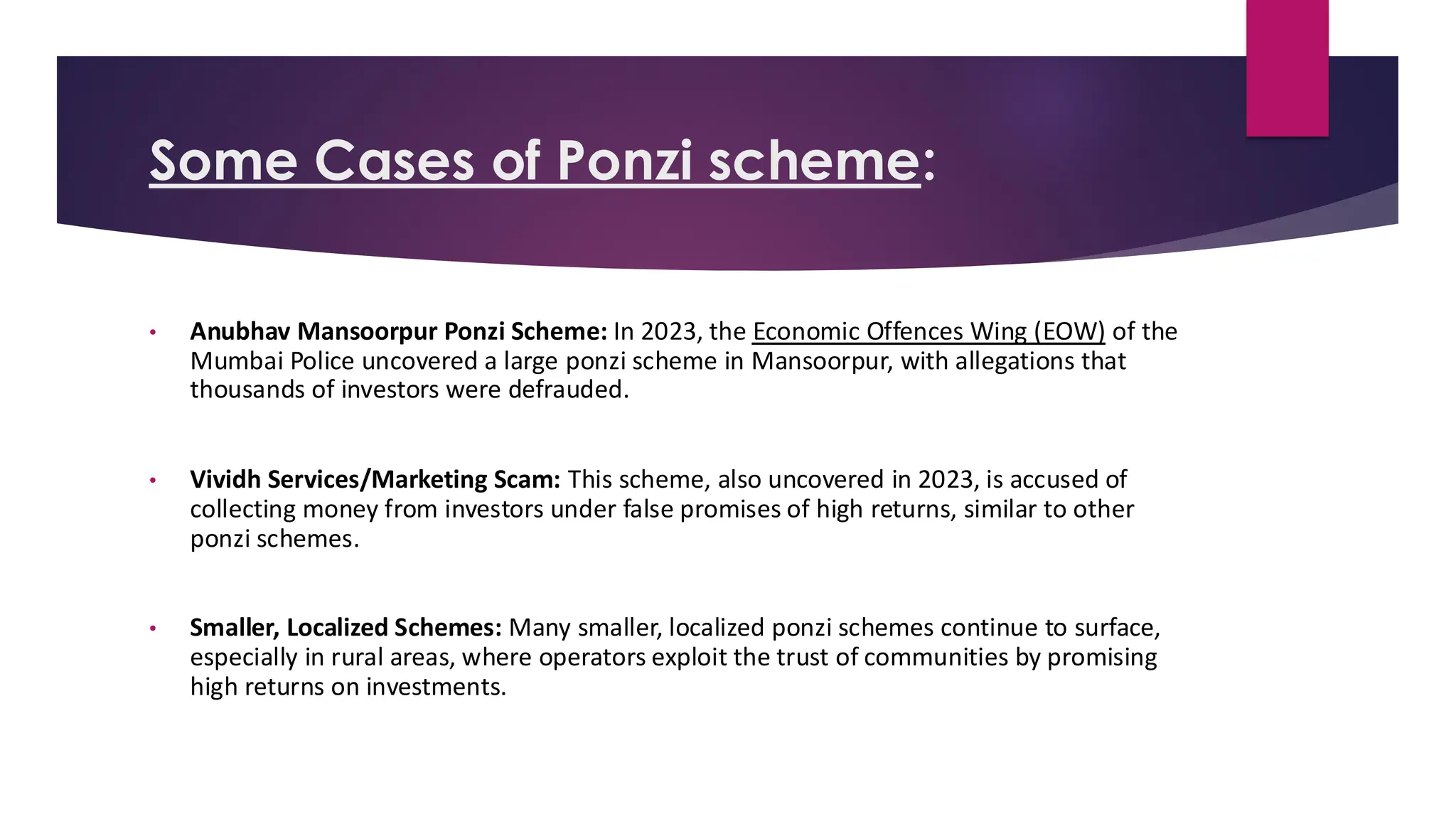 Some Cases of Ponzi scheme:
• Anubhav Mansoorpur Ponzi Scheme: In 2023, the Economic Offences Wing (EOW) of the
Mumbai Police uncovered a large ponzi scheme in Mansoorpur, with allegations that
thousands of investors were defrauded.
• Vividh Services/Marketing Scam: This scheme, also uncovered in 2023, is accused of
collecting money from investors under false promises of high returns, similar to other
ponzi schemes.
• Smaller, Localized Schemes: Many smaller, localized ponzi schemes continue to surface,
especially in rural areas, where operators exploit the trust of communities by promising
high returns on investments.
 