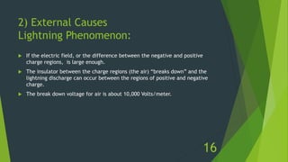 2) External Causes
Lightning Phenomenon:
 If the electric field, or the difference between the negative and positive
charge regions, is large enough.
 The insulator between the charge regions (the air) “breaks down” and the
lightning discharge can occur between the regions of positive and negative
charge.
 The break down voltage for air is about 10,000 Volts/meter.
16
 