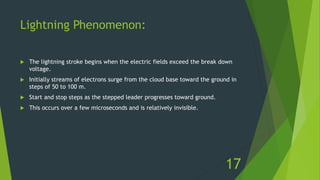 Lightning Phenomenon:
 The lightning stroke begins when the electric fields exceed the break down
voltage.
 Initially streams of electrons surge from the cloud base toward the ground in
steps of 50 to 100 m.
 Start and stop steps as the stepped leader progresses toward ground.
 This occurs over a few microseconds and is relatively invisible.
17
 