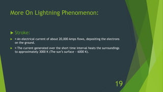 More On Lightning Phenomenon:
 Stroke:
 An electrical current of about 20,000 Amps flows, depositing the electrons
on the ground.
 The current generated over the short time interval heats the surroundings
to approximately 3000 K (The sun’s surface ~ 6000 K).
19
 