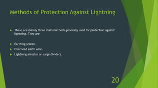 Methods of Protection Against Lightning
 These are mainly three main methods generally used for protection against
lightning. They are
 Earthing screen.
 Overhead earth wire.
 Lightning arrester or surge dividers.
20
 