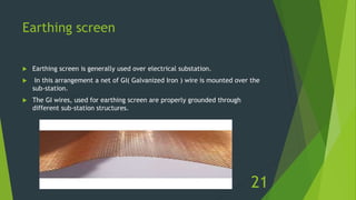 Earthing screen
 Earthing screen is generally used over electrical substation.
 In this arrangement a net of GI( Galvanized Iron ) wire is mounted over the
sub-station.
 The GI wires, used for earthing screen are properly grounded through
different sub-station structures.
21
 