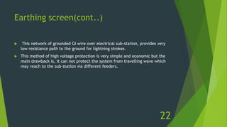 Earthing screen(cont..)
 This network of grounded GI wire over electrical sub-station, provides very
low resistance path to the ground for lightning strokes.
 This method of high voltage protection is very simple and economic but the
main drawback is, it can not protect the system from travelling wave which
may reach to the sub-station via different feeders.
22
 