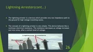 Lightning Arrester(cont..)
 The lightning arrester is a devices which provides very low impedance path to
the ground for high voltage travelling waves.
 The concept of a lightning arrester is very simple. This device behaves like a
nonlinear electrical resistance. The resistance decreases as voltage increases
and vice-versa, after a certain level of voltage.
26
 