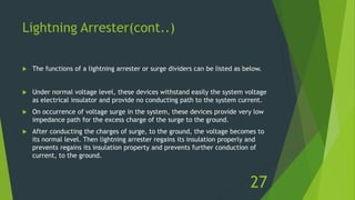Lightning Arrester(cont..)
 The functions of a lightning arrester or surge dividers can be listed as below.
 Under normal voltage level, these devices withstand easily the system voltage
as electrical insulator and provide no conducting path to the system current.
 On occurrence of voltage surge in the system, these devices provide very low
impedance path for the excess charge of the surge to the ground.
 After conducting the charges of surge, to the ground, the voltage becomes to
its normal level. Then lightning arrester regains its insulation properly and
prevents regains its insulation property and prevents further conduction of
current, to the ground.
27
 