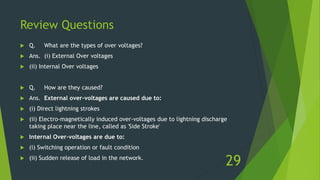 Review Questions
 Q. What are the types of over voltages?
 Ans. (i) External Over voltages
 (ii) Internal Over voltages
 Q. How are they caused?
 Ans. External over-voltages are caused due to:
 (i) Direct lightning strokes
 (ii) Electro-magnetically induced over-voltages due to lightning discharge
taking place near the line, called as 'Side Stroke'
 Internal Over-voltages are due to:
 (i) Switching operation or fault condition
 (ii) Sudden release of load in the network.
29
 