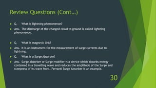 Review Questions (Cont…)
 Q. What is lightning phenomenon?
 Ans. The discharge of the charged cloud to ground is called lightning
phenomenon.
 Q. What is magnetic link?
 Ans. It is an instrument for the measurement of surge currents due to
lightning.
 Q. What is a Surge Absorber?
 Ans. Surge absorber or Surge modifier is a device which absorbs energy
contained in a travelling wave and reduces the amplitude of the Surge and
steepness of its wave front. Ferranti Surge Absorber is an example.
30
 