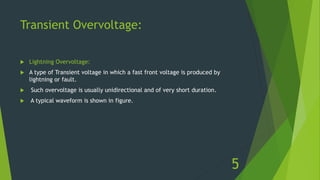 Transient Overvoltage:
 Lightning Overvoltage:
 A type of Transient voltage in which a fast front voltage is produced by
lightning or fault.
 Such overvoltage is usually unidirectional and of very short duration.
 A typical waveform is shown in figure.
5
 