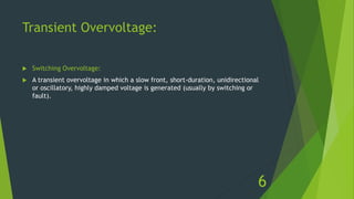 Transient Overvoltage:
 Switching Overvoltage:
 A transient overvoltage in which a slow front, short-duration, unidirectional
or oscillatory, highly damped voltage is generated (usually by switching or
fault).
6
 