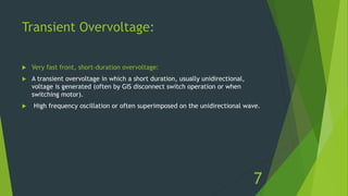 Transient Overvoltage:
 Very fast front, short-duration overvoltage:
 A transient overvoltage in which a short duration, usually unidirectional,
voltage is generated (often by GIS disconnect switch operation or when
switching motor).
 High frequency oscillation or often superimposed on the unidirectional wave.
7
 