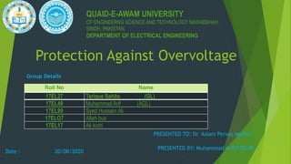 Protection Against Overvoltage
QUAID-E-AWAM UNIVERSITY
OF ENGINEERNG SCIENCE AND TECHNOLOGY NAWABSHAH,
SINDH, PAKISTAN.
DEPARTMENT OF ELECTRICAL ENGINEERING
PRESENTED BY: Muhammad Arif(17EL49 )
Roll No Name
17EL27 Tarique Sahito (GL)
17EL49 Muhammad Arif (AGL)
17EL99 Syed Hussain Ali
17ELO7 Allah bux
17EL17 Ali kichi
Group Details
PRESENTED TO: Dr Aslam Pervez Memon
Date : 20/08/2020
 