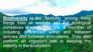 Biodiversity as the flexibility among living
things from all sources and the ecological
complexes of which they are a member of
including differences within and between
species and between ecosystems. They also
perform an important role in keeping the
stability in the ecosystem.
 