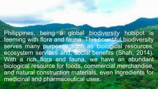 Philippines, being a global biodiversity hotspot is
teeming with flora and fauna. This bountiful biodiversity
serves many purposes such as biological resources,
ecosystem services and, social benefits (Shah, 2014).
With a rich flora and fauna, we have an abundant
biological resource for foods, commercial merchandise,
and natural construction materials, even ingredients for
medicinal and pharmaceutical uses.
 