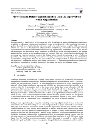 European Journal of Business and Management

www.iiste.org

ISSN 2222-1905 (Paper) ISSN 2222-2839 (Online)
Vol.5, No.23, 2013

Protection and Defense against Sensitive Data Leakage Problem
within Organizations
1-Sahem A. Nawafleh
E-business & E-commerce department - University Of Petra
2-Muneer Y. F. Hasan
Management information system department - University Of Petra
3-Yousef Nawafleh
The Jordanian Ministry of Justice
4-Suha Amin A. Rahman Fakhouri
AL-Ghad international medicl science colleges
Abstract
Information security has never been as important as it is today for the business, health, and educational organizations,
in addition to individuals because many organizations around the world depend, today, on reliable information to
perform their daily tasks. Additionally, the information needs to be timely, accurate, complete, valid, consistent and
relevant to
any use on the organization. The information, confidentiality, is measured as a main topic for many
organizations around the world that attempt to find the best way to protect them from hackers' attacks, so it is possible
for organizations and individuals to protect themselves by being skilled on the importance of security and gaining
awareness of the possible security attacks that they may encounter. This paper proposed an integrated solution for
preventing and reducing intentional sensitive data leakage actions through implementing a series of effective
procedures, for instance: monitoring user’s actions, protecting sensitive data properly against any intentional or
accidental leaks, and guarantee these data not to be reached to the wrong individuals or groups from inside/outside
the organization. The proposed sensitive Data Leakage Prevention (DLP) solution involves identification, monitoring,
and protecting three groups of significant organization's data: data at rest, data in use, and data in motion.
Index Terms : Sensitive data, Data Leakage,
Data Leakage Prevention (DLP) solution,
Acceptable Use of Information (AUI),
Data in use, Data at rest, Data in motion.
1.

Introduction

Nowadays, Information Security became a vital and a major subject especially with the spreading of information
sharing among private and public networks for all organizations across different industrial sectors e.g. telecom,
banking and education all over the world. The importance of securing information is playing a significant role
especially when sharing, distributing, accessing and publishing any information that's been classified as a
sensitive either for the organization itself or the clients whom sharing their private information with the
organization, like information that has been stored, shared, distributed and viewed through the electronic
document systems and/or images of paper document systems which is widely used by a lot of organizations.
Many organizations have a great deal of attention that has been given to protect their sensitive data from outside
threats by using a set of security countermeasures like: intrusion prevention systems, firewalls, and management
of thevulnerable points inside them. So, organizations must now turn their attention to equal critical situations
that forms, for them, as a big challenge today’s: the problem of data leaking or loss from the inside.
In fact, in many organizations, there is a gap in controlling, monitoring, and protecting its business environment
and electronic data assets from leakage or loss to the wrong individuals or groups intentionally or accidentally.
This gap is now ubiquitous in businesses, health, educational organizations and individuals who are needed to
communicate with each other over the Internet networks. In our days, many electronic communications which
are used heavily inside any organization for many purposes ,for instance: local mail, instant messaging, web mail,
transferring data files , and also organization's website, are still used largely in different destinations without any
limitations, monitoring , and controlling for its movements from the organization, thus the expected result for
this issue that there is a huge potential confidential information of the organization to surely fall into the wrong
hands. From this significant point, this organization's sensitive data should be protected very well or will be
faced with tragedy results like: business loss, reputation damage, bad publicity, strategic customer loss, and loss
87

 