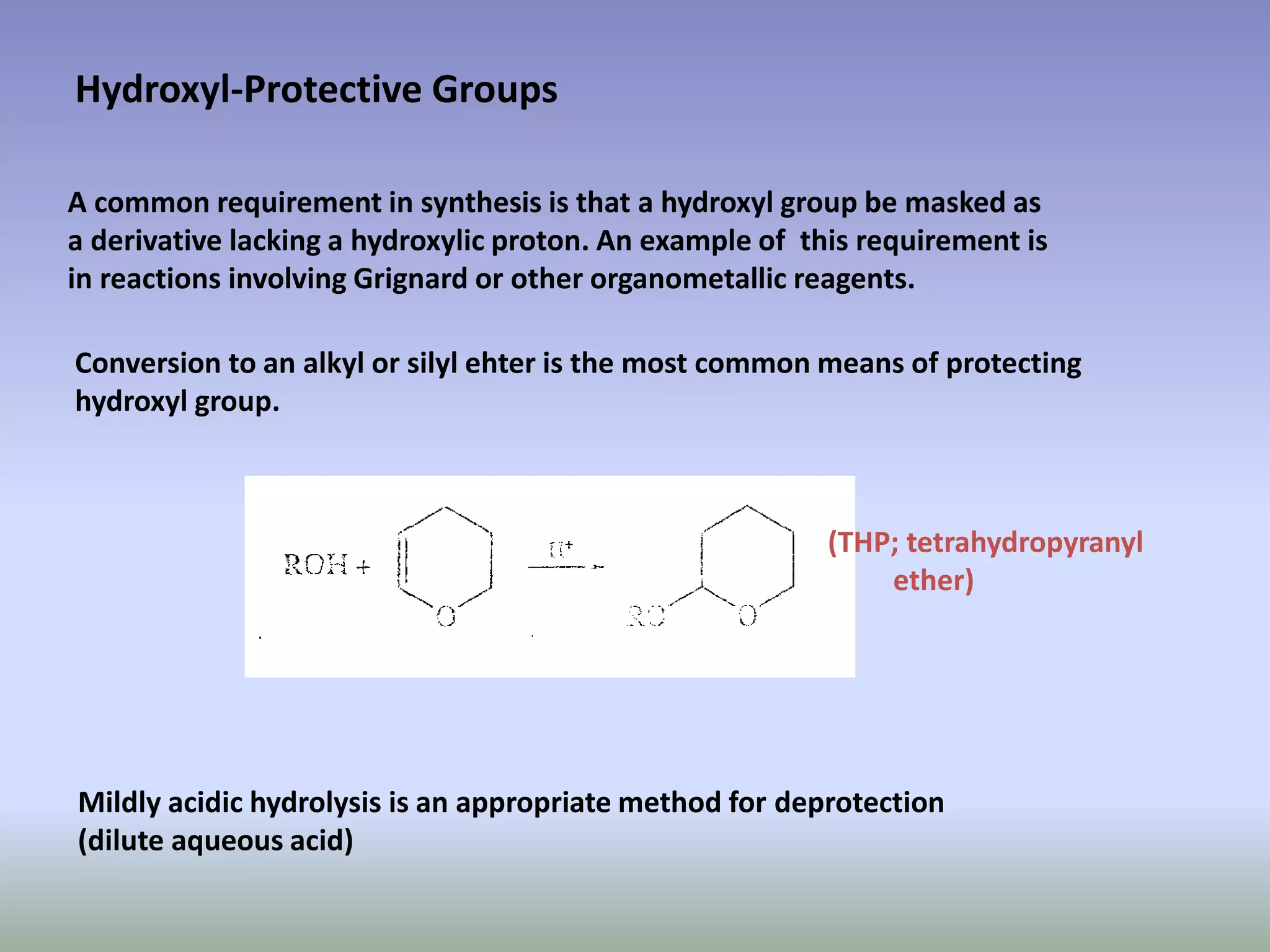 Hydroxyl-Protective Groups
A common requirement in synthesis is that a hydroxyl group be masked as
a derivative lacking a hydroxylic proton. An example of this requirement is
in reactions involving Grignard or other organometallic reagents.
Conversion to an alkyl or silyl ehter is the most common means of protecting
hydroxyl group.
Mildly acidic hydrolysis is an appropriate method for deprotection
(dilute aqueous acid)
(THP; tetrahydropyranyl
ether)
 