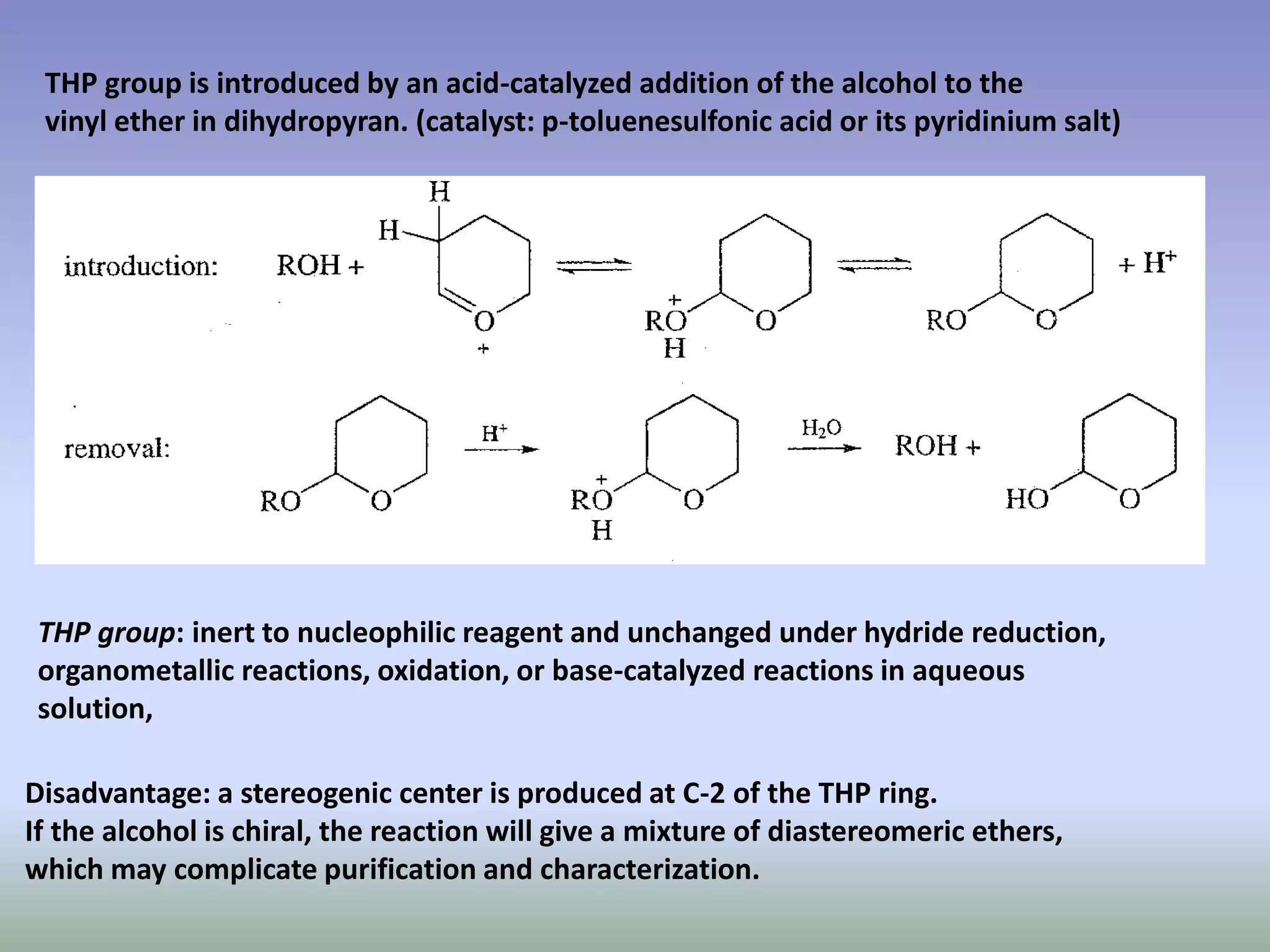 THP group is introduced by an acid-catalyzed addition of the alcohol to the
vinyl ether in dihydropyran. (catalyst: p-toluenesulfonic acid or its pyridinium salt)
THP group: inert to nucleophilic reagent and unchanged under hydride reduction,
organometallic reactions, oxidation, or base-catalyzed reactions in aqueous
solution,
Disadvantage: a stereogenic center is produced at C-2 of the THP ring.
If the alcohol is chiral, the reaction will give a mixture of diastereomeric ethers,
which may complicate purification and characterization.
 