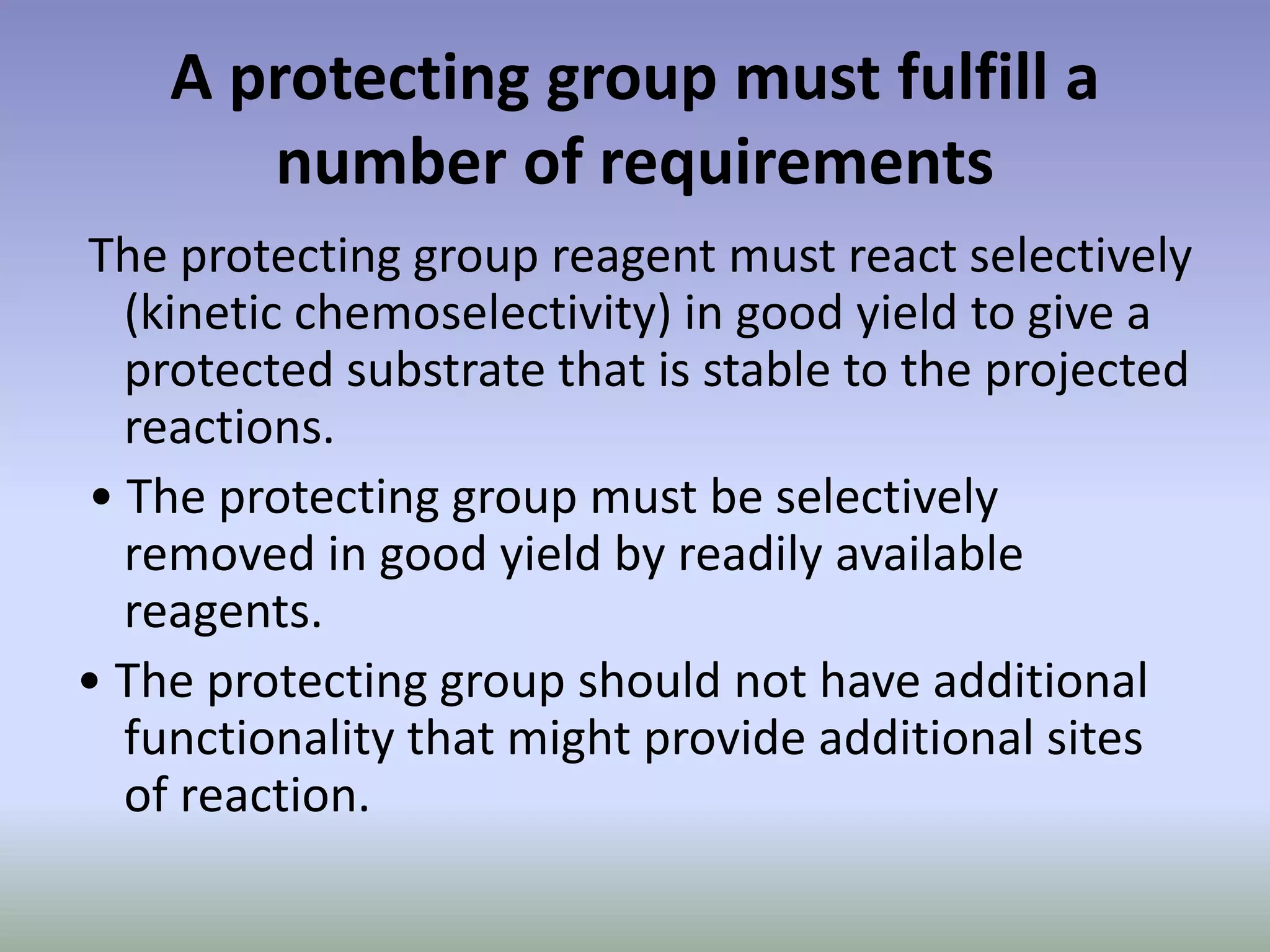 A protecting group must fulfill a
number of requirements
The protecting group reagent must react selectively
(kinetic chemoselectivity) in good yield to give a
protected substrate that is stable to the projected
reactions.
• The protecting group must be selectively
removed in good yield by readily available
reagents.
• The protecting group should not have additional
functionality that might provide additional sites
of reaction.
 