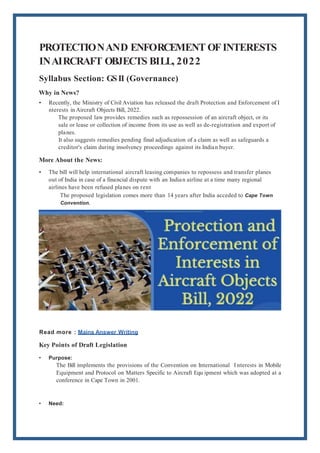 PROTECTIONAND ENFORCEMENT OFINTERESTS
INAIRCRAFT OBJECTS BILL, 2022
Syllabus Section: GS II (Governance)
Why in News?
• Recently, the Ministry of Civil Aviation has released the draft Protection and Enforcement of I
nterests in Aircraft Objects Bill, 2022.
The proposed law provides remedies such as repossession of an aircraft object, or its
sale or lease or collection of income from its use as well as de-registration and export of
planes.
It also suggests remedies pending final adjudication of a claim as well as safeguards a
creditor's claim during insolvency proceedings against its Indian buyer.
More About the News:
• The bill will help international aircraft leasing companies to repossess and transfer planes
out of India in case of a financial dispute with an Indian airline at a time many regional
airlines have been refused planes on rent
The proposed legislation comes more than 14 years after India acceded to Cape Town
Convention.
Read more : Mains Answer Writing
Key Points of Draft Legislation
• Purpose:
The Bill implements the provisions of the Convention on International I nterests in Mobile
Equipment and Protocol on Matters Specific to Aircraft Equ ipment which was adopted at a
conference in Cape Town in 2001.
• Need:
 