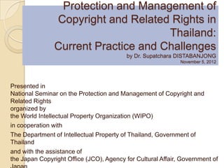 Protection and Management of
               Copyright and Related Rights in
                                     Thailand:
               Current Practice and Challenges
                                          by Dr. Supatchara DISTABANJONG
                                                             November 5, 2012




Presented in
National Seminar on the Protection and Management of Copyright and
Related Rights
organized by
the World Intellectual Property Organization (WIPO)
in cooperation with
The Department of Intellectual Property of Thailand, Government of
Thailand
and with the assistance of
the Japan Copyright Office (JCO), Agency for Cultural Affair, Government of
 