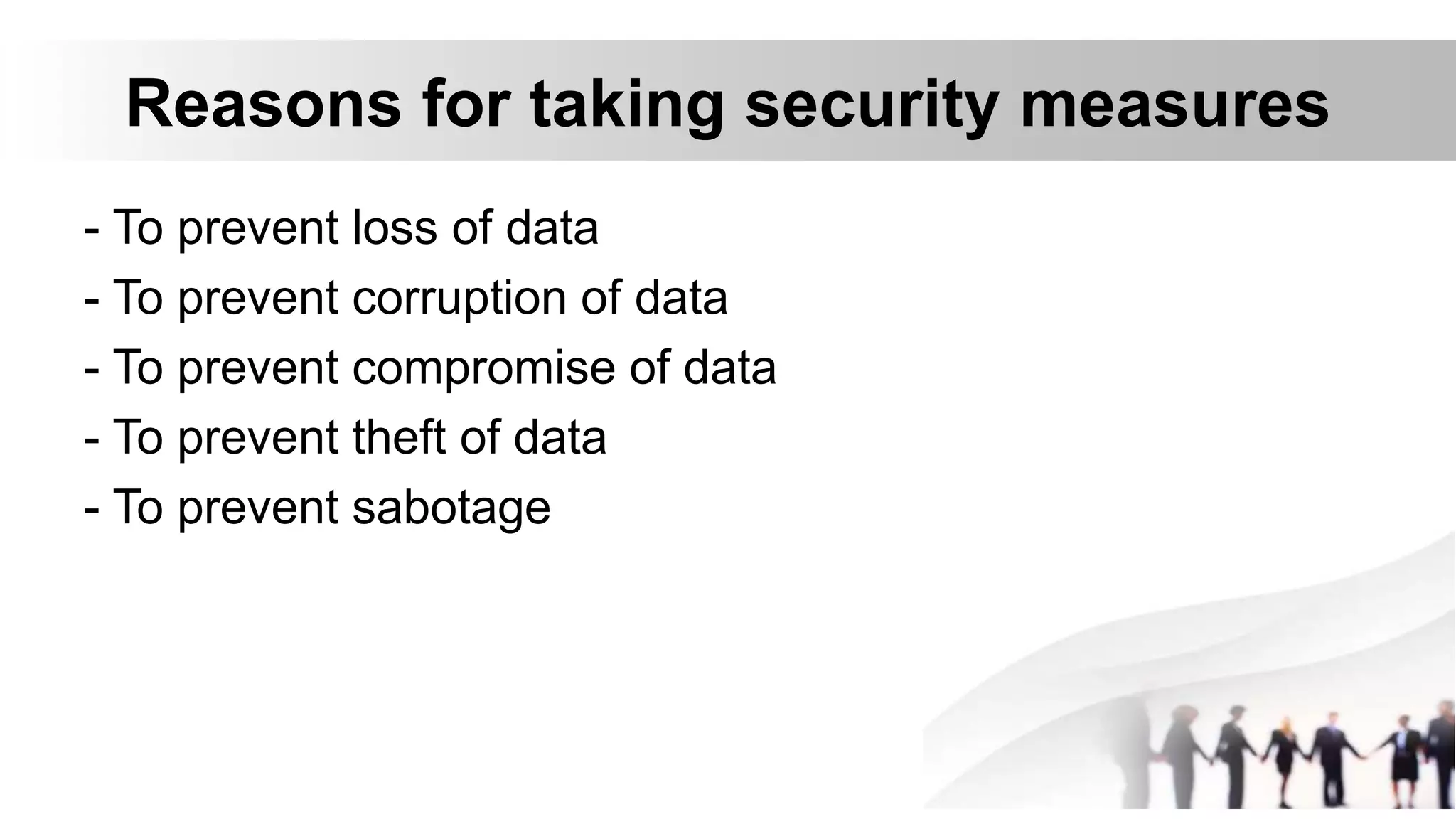 Reasons for taking security measures
- To prevent loss of data
- To prevent corruption of data
- To prevent compromise of data
- To prevent theft of data
- To prevent sabotage
 