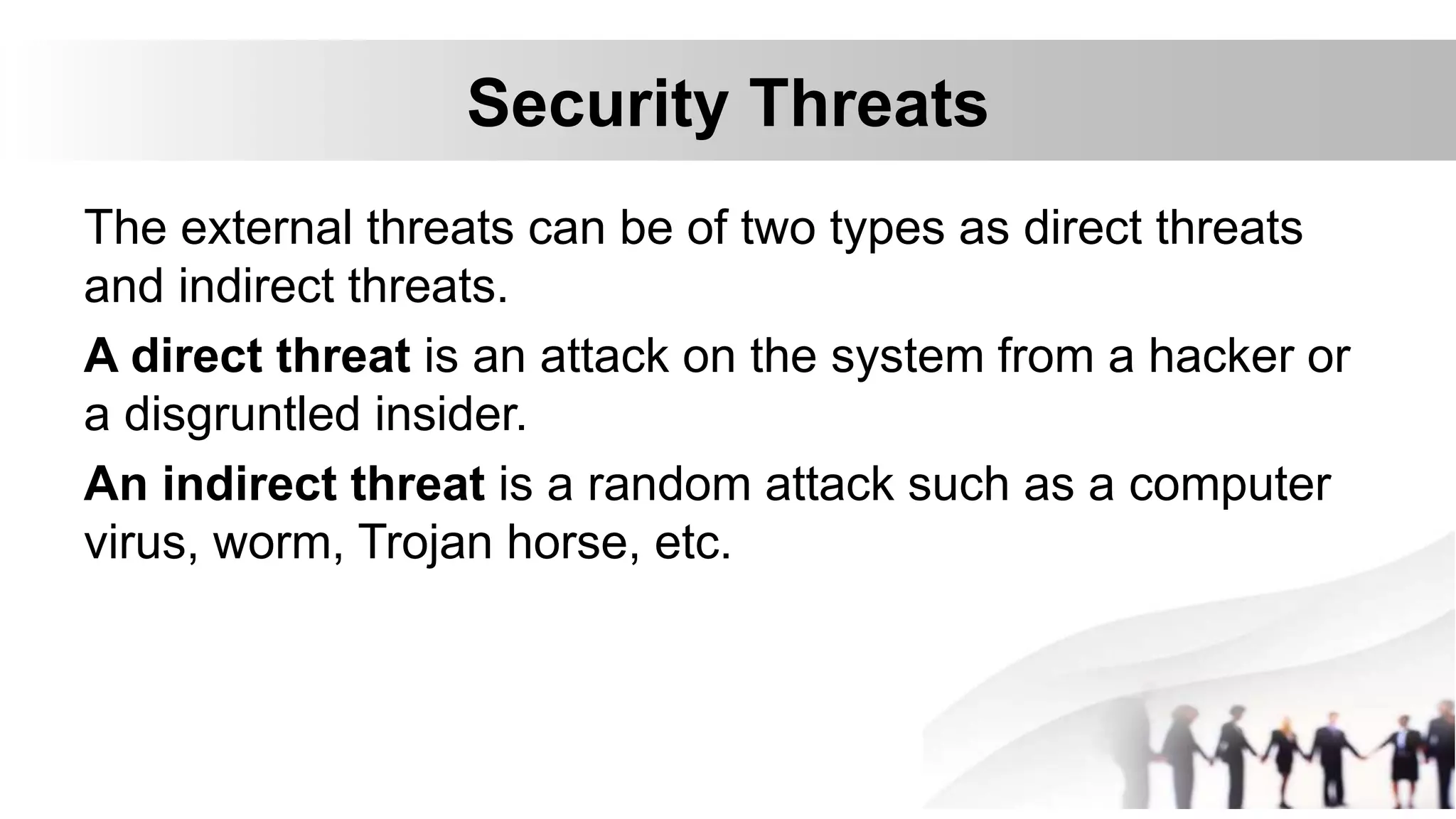 Security Threats
The external threats can be of two types as direct threats
and indirect threats.
A direct threat is an attack on the system from a hacker or
a disgruntled insider.
An indirect threat is a random attack such as a computer
virus, worm, Trojan horse, etc.
 