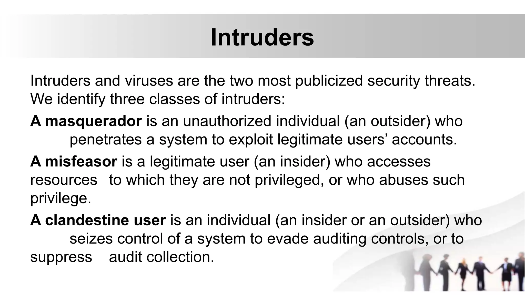 Intruders
Intruders and viruses are the two most publicized security threats.
We identify three classes of intruders:
A masquerador is an unauthorized individual (an outsider) who
penetrates a system to exploit legitimate users’ accounts.
A misfeasor is a legitimate user (an insider) who accesses
resources to which they are not privileged, or who abuses such
privilege.
A clandestine user is an individual (an insider or an outsider) who
seizes control of a system to evade auditing controls, or to
suppress audit collection.
 