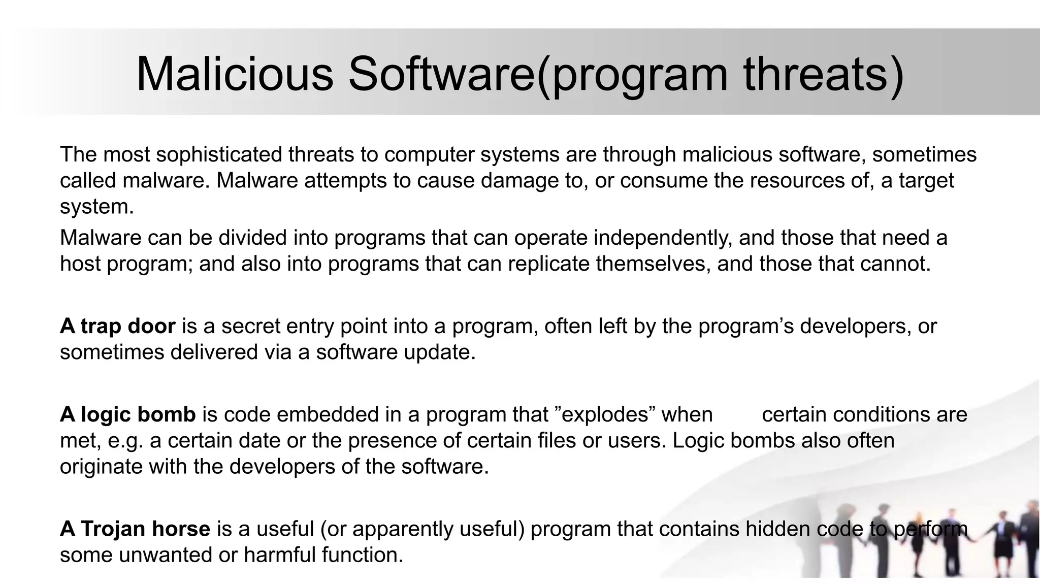 Malicious Software(program threats)
The most sophisticated threats to computer systems are through malicious software, sometimes
called malware. Malware attempts to cause damage to, or consume the resources of, a target
system.
Malware can be divided into programs that can operate independently, and those that need a
host program; and also into programs that can replicate themselves, and those that cannot.
A trap door is a secret entry point into a program, often left by the program’s developers, or
sometimes delivered via a software update.
A logic bomb is code embedded in a program that ”explodes” when certain conditions are
met, e.g. a certain date or the presence of certain files or users. Logic bombs also often
originate with the developers of the software.
A Trojan horse is a useful (or apparently useful) program that contains hidden code to perform
some unwanted or harmful function.
 