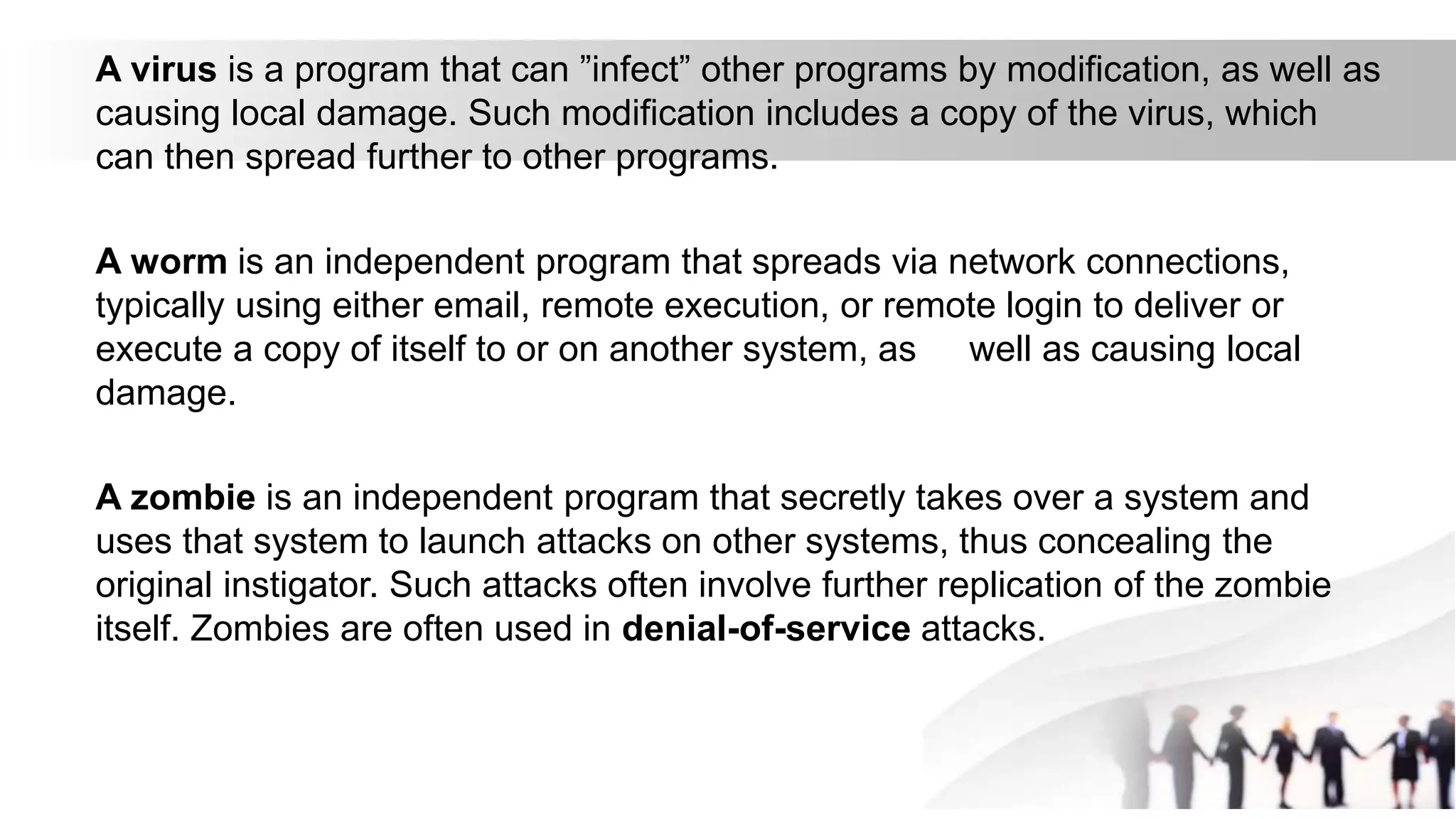 A virus is a program that can ”infect” other programs by modification, as well as
causing local damage. Such modification includes a copy of the virus, which
can then spread further to other programs.
A worm is an independent program that spreads via network connections,
typically using either email, remote execution, or remote login to deliver or
execute a copy of itself to or on another system, as well as causing local
damage.
A zombie is an independent program that secretly takes over a system and
uses that system to launch attacks on other systems, thus concealing the
original instigator. Such attacks often involve further replication of the zombie
itself. Zombies are often used in denial-of-service attacks.
 