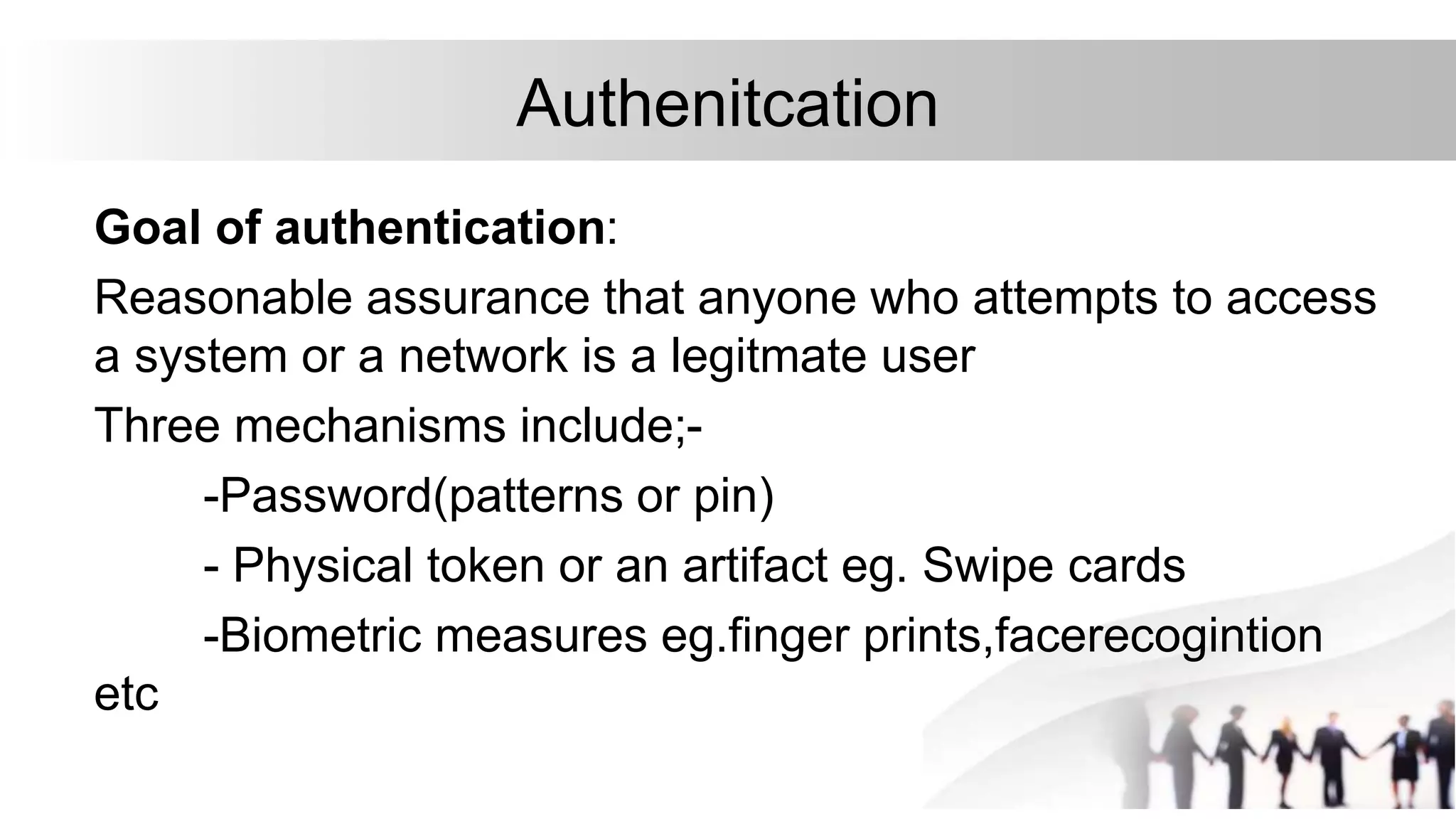 Authenitcation
Goal of authentication:
Reasonable assurance that anyone who attempts to access
a system or a network is a legitmate user
Three mechanisms include;-
-Password(patterns or pin)
- Physical token or an artifact eg. Swipe cards
-Biometric measures eg.finger prints,facerecogintion
etc
 