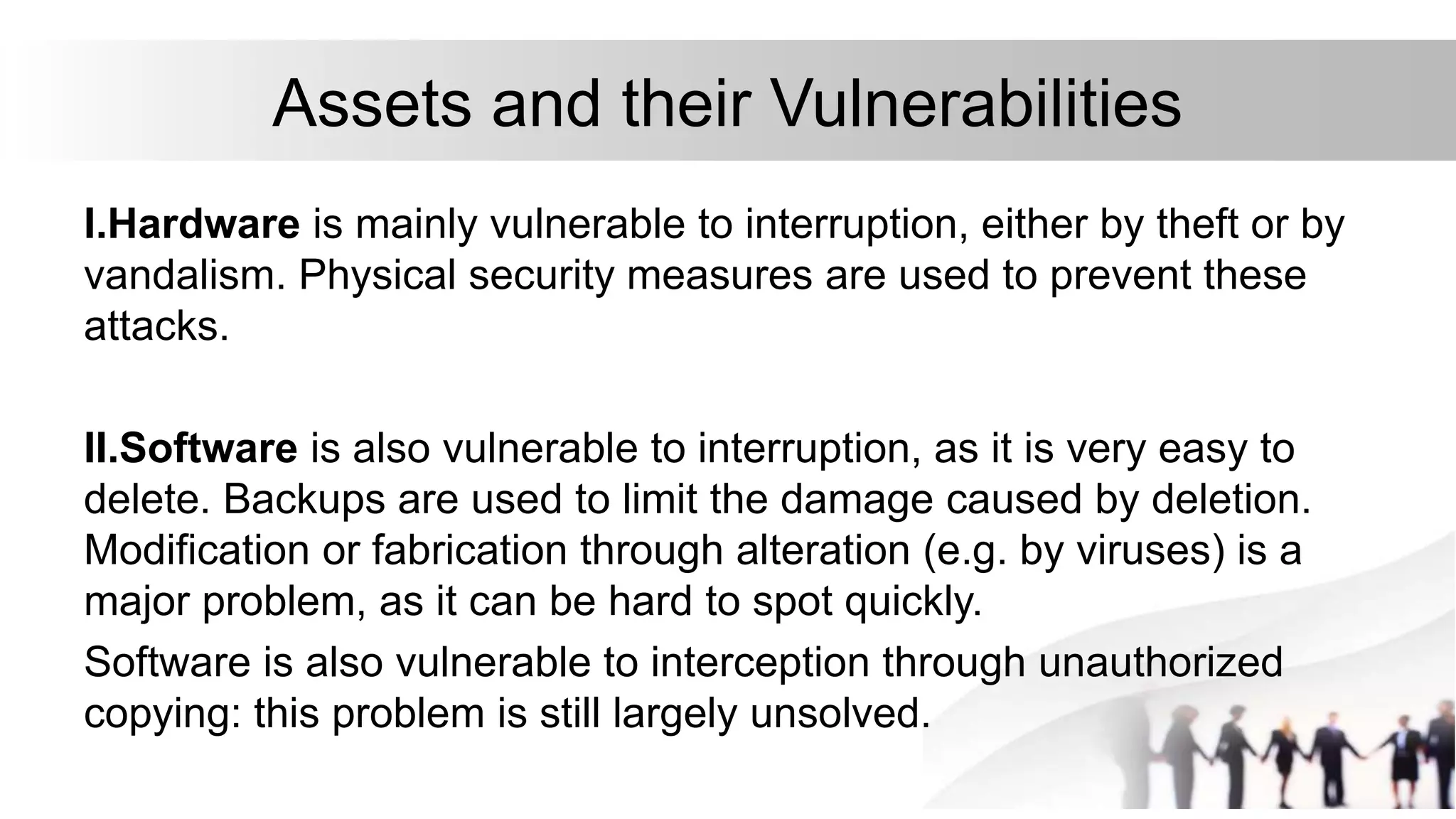 Assets and their Vulnerabilities
I.Hardware is mainly vulnerable to interruption, either by theft or by
vandalism. Physical security measures are used to prevent these
attacks.
II.Software is also vulnerable to interruption, as it is very easy to
delete. Backups are used to limit the damage caused by deletion.
Modification or fabrication through alteration (e.g. by viruses) is a
major problem, as it can be hard to spot quickly.
Software is also vulnerable to interception through unauthorized
copying: this problem is still largely unsolved.
 