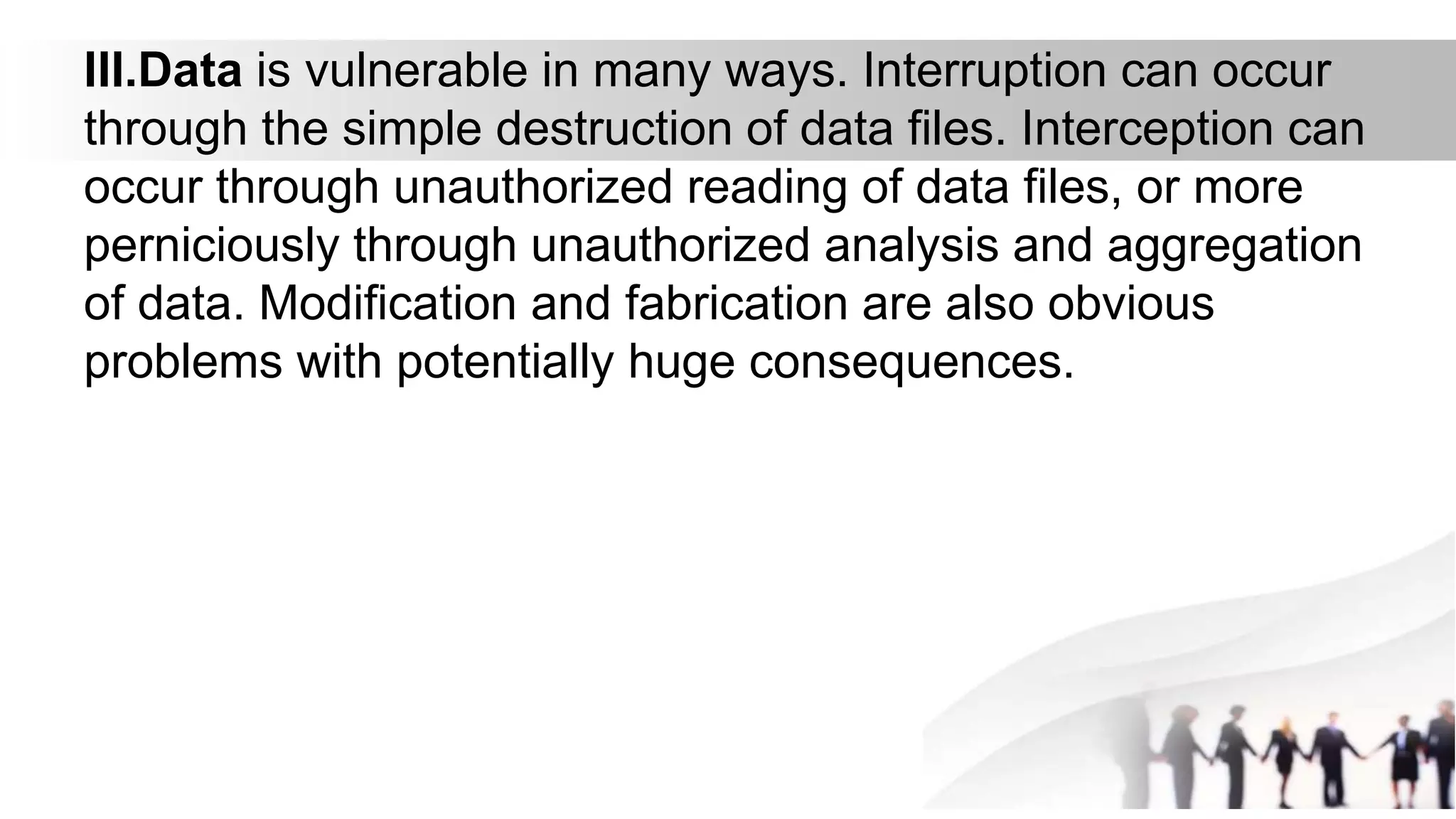 III.Data is vulnerable in many ways. Interruption can occur
through the simple destruction of data files. Interception can
occur through unauthorized reading of data files, or more
perniciously through unauthorized analysis and aggregation
of data. Modification and fabrication are also obvious
problems with potentially huge consequences.
 