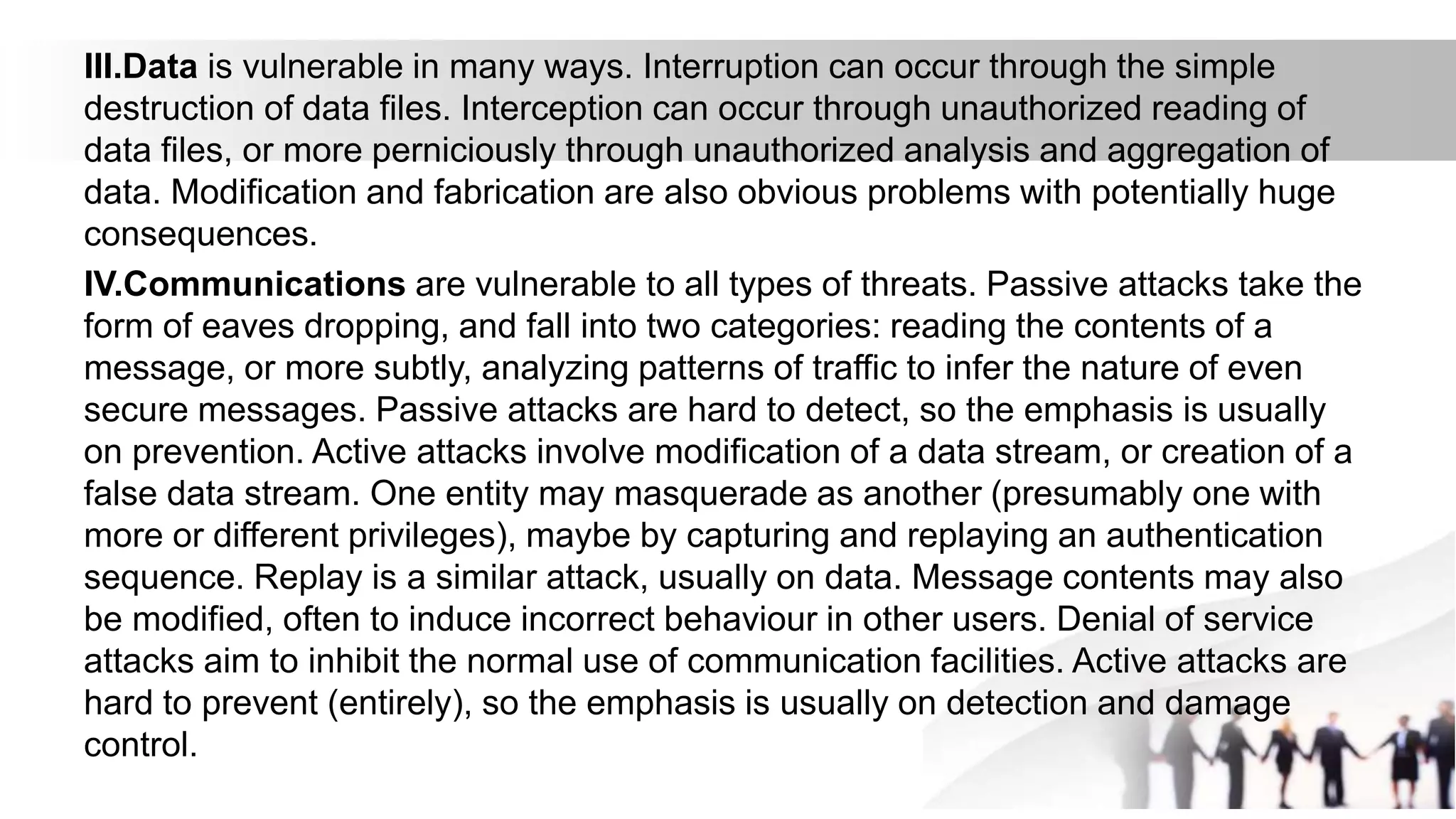III.Data is vulnerable in many ways. Interruption can occur through the simple
destruction of data files. Interception can occur through unauthorized reading of
data files, or more perniciously through unauthorized analysis and aggregation of
data. Modification and fabrication are also obvious problems with potentially huge
consequences.
IV.Communications are vulnerable to all types of threats. Passive attacks take the
form of eaves dropping, and fall into two categories: reading the contents of a
message, or more subtly, analyzing patterns of traffic to infer the nature of even
secure messages. Passive attacks are hard to detect, so the emphasis is usually
on prevention. Active attacks involve modification of a data stream, or creation of a
false data stream. One entity may masquerade as another (presumably one with
more or different privileges), maybe by capturing and replaying an authentication
sequence. Replay is a similar attack, usually on data. Message contents may also
be modified, often to induce incorrect behaviour in other users. Denial of service
attacks aim to inhibit the normal use of communication facilities. Active attacks are
hard to prevent (entirely), so the emphasis is usually on detection and damage
control.
 