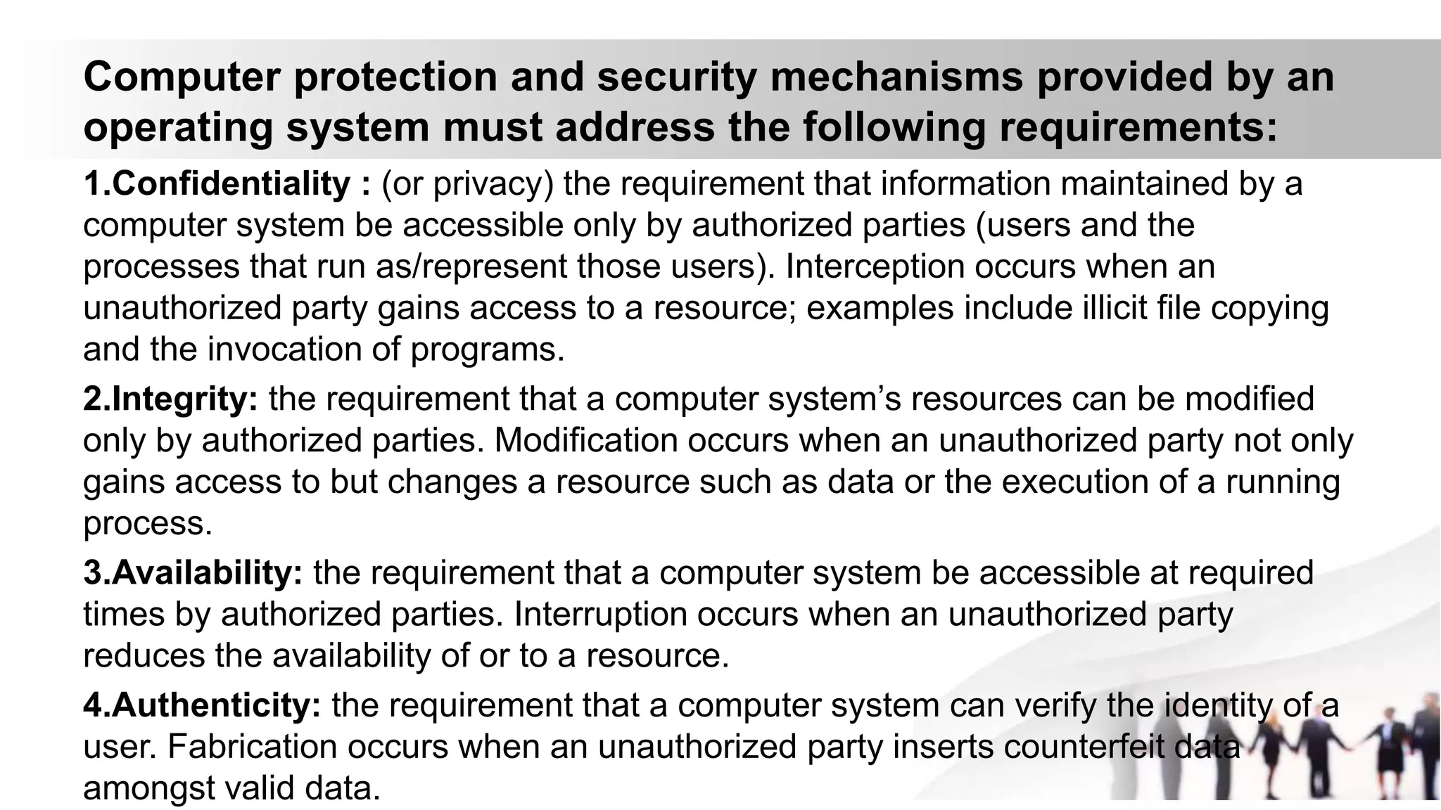 Computer protection and security mechanisms provided by an
operating system must address the following requirements:
1.Confidentiality : (or privacy) the requirement that information maintained by a
computer system be accessible only by authorized parties (users and the
processes that run as/represent those users). Interception occurs when an
unauthorized party gains access to a resource; examples include illicit file copying
and the invocation of programs.
2.Integrity: the requirement that a computer system’s resources can be modified
only by authorized parties. Modification occurs when an unauthorized party not only
gains access to but changes a resource such as data or the execution of a running
process.
3.Availability: the requirement that a computer system be accessible at required
times by authorized parties. Interruption occurs when an unauthorized party
reduces the availability of or to a resource.
4.Authenticity: the requirement that a computer system can verify the identity of a
user. Fabrication occurs when an unauthorized party inserts counterfeit data
amongst valid data.
 