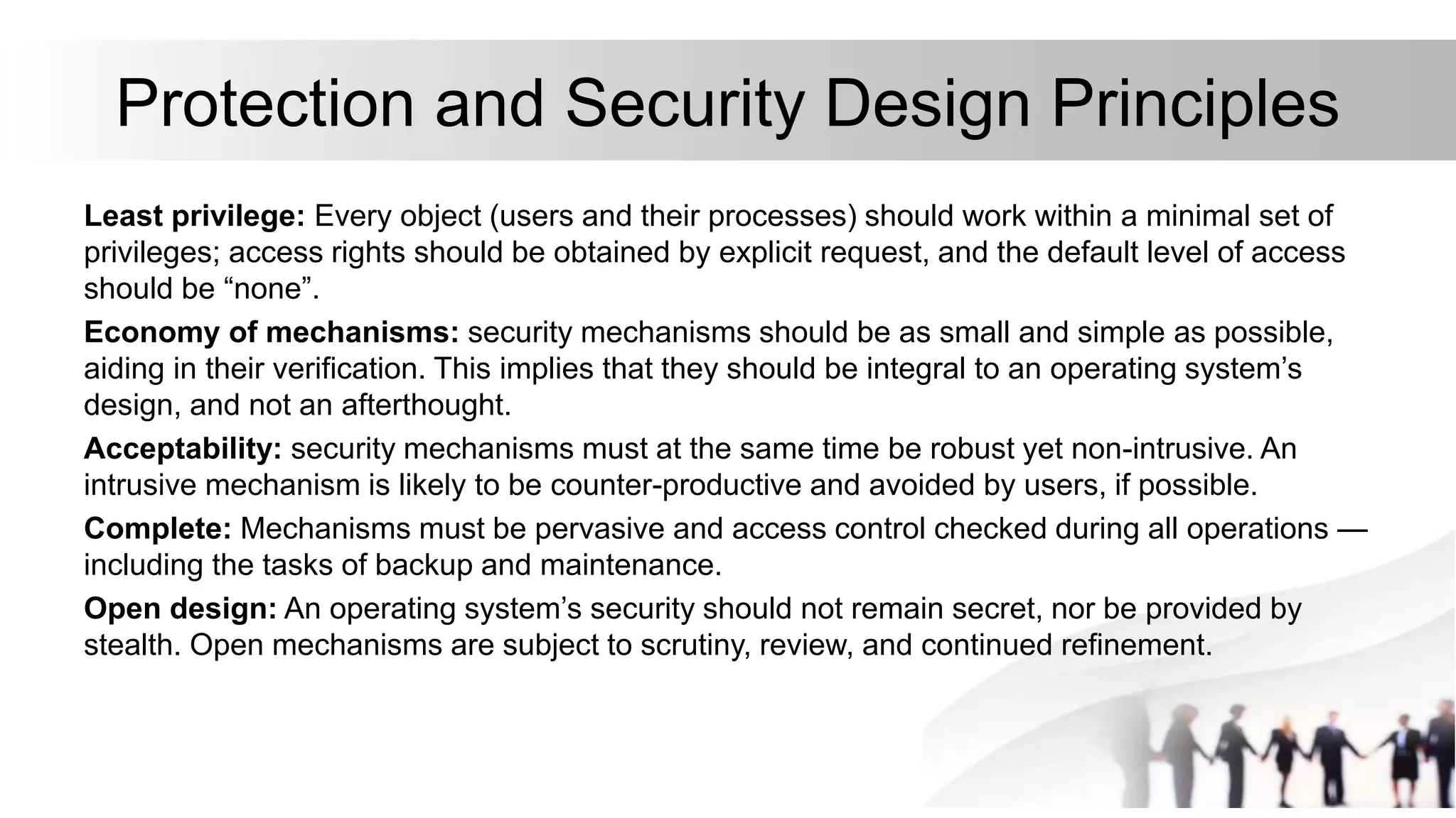 Protection and Security Design Principles
Least privilege: Every object (users and their processes) should work within a minimal set of
privileges; access rights should be obtained by explicit request, and the default level of access
should be “none”.
Economy of mechanisms: security mechanisms should be as small and simple as possible,
aiding in their verification. This implies that they should be integral to an operating system’s
design, and not an afterthought.
Acceptability: security mechanisms must at the same time be robust yet non-intrusive. An
intrusive mechanism is likely to be counter-productive and avoided by users, if possible.
Complete: Mechanisms must be pervasive and access control checked during all operations —
including the tasks of backup and maintenance.
Open design: An operating system’s security should not remain secret, nor be provided by
stealth. Open mechanisms are subject to scrutiny, review, and continued refinement.
 