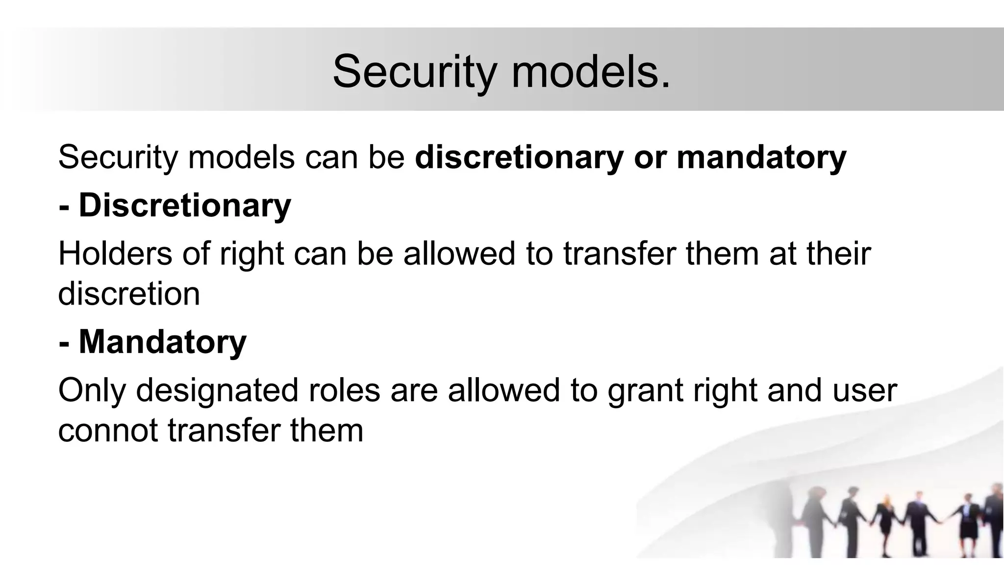 Security models.
Security models can be discretionary or mandatory
- Discretionary
Holders of right can be allowed to transfer them at their
discretion
- Mandatory
Only designated roles are allowed to grant right and user
connot transfer them
 