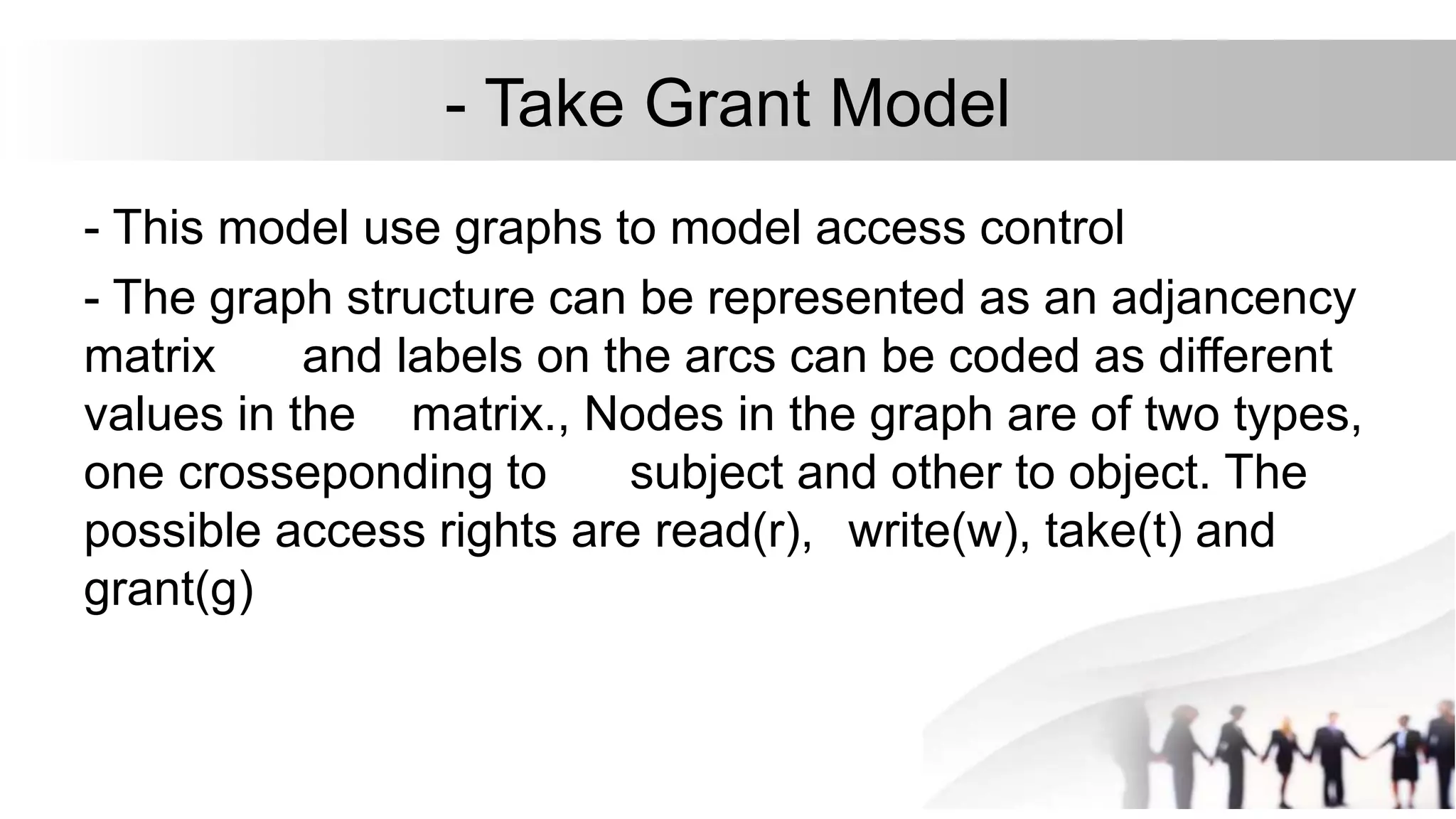 - Take Grant Model
- This model use graphs to model access control
- The graph structure can be represented as an adjancency
matrix and labels on the arcs can be coded as different
values in the matrix., Nodes in the graph are of two types,
one crosseponding to subject and other to object. The
possible access rights are read(r), write(w), take(t) and
grant(g)
 