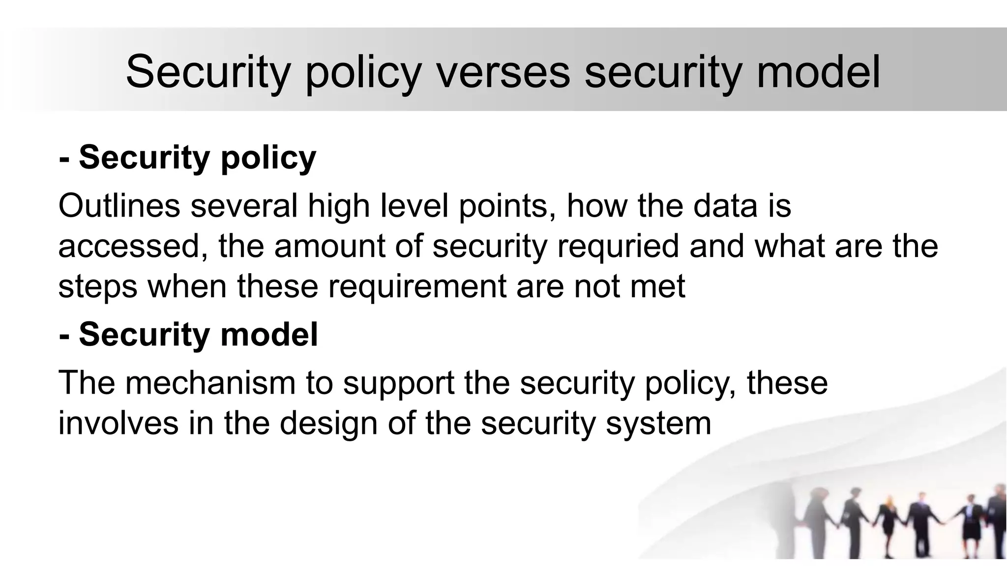 Security policy verses security model
- Security policy
Outlines several high level points, how the data is
accessed, the amount of security requried and what are the
steps when these requirement are not met
- Security model
The mechanism to support the security policy, these
involves in the design of the security system
 