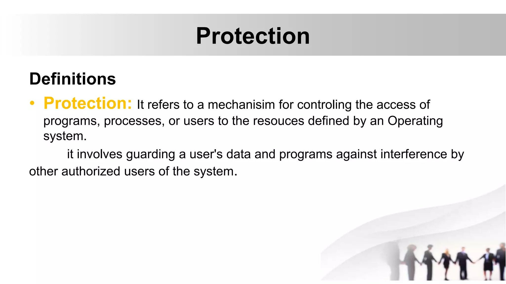 Protection
Definitions
• Protection: It refers to a mechanisim for controling the access of
programs, processes, or users to the resouces defined by an Operating
system.
it involves guarding a user's data and programs against interference by
other authorized users of the system.
 