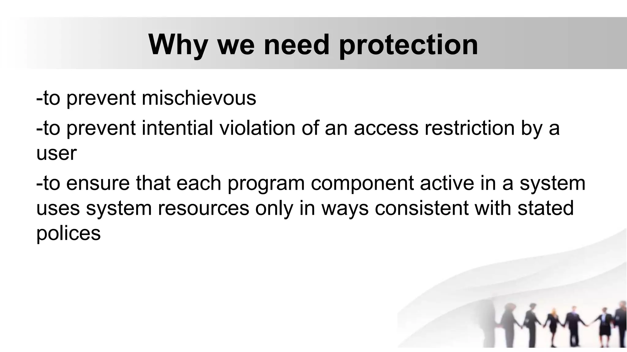 Why we need protection
-to prevent mischievous
-to prevent intential violation of an access restriction by a
user
-to ensure that each program component active in a system
uses system resources only in ways consistent with stated
polices
 