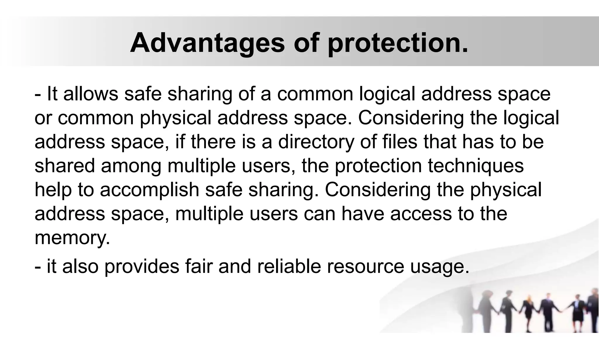 Advantages of protection.
- It allows safe sharing of a common logical address space
or common physical address space. Considering the logical
address space, if there is a directory of files that has to be
shared among multiple users, the protection techniques
help to accomplish safe sharing. Considering the physical
address space, multiple users can have access to the
memory.
- it also provides fair and reliable resource usage.
 